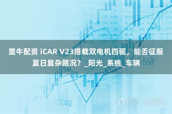 盟牛配资 iCAR V23搭载双电机四驱，能否征服夏日复杂路况？_阳光_系统_车辆