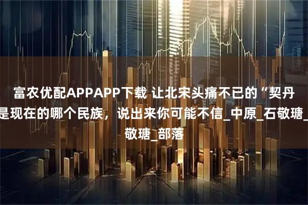 富农优配APPAPP下载 让北宋头痛不已的“契丹”，是现在的哪个民族，说出来你可能不信_中原_石敬瑭_部落