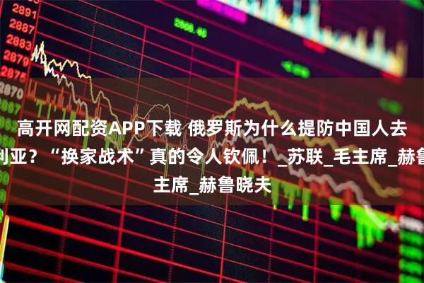 高开网配资APP下载 俄罗斯为什么提防中国人去西伯利亚？“换家战术”真的令人钦佩！_苏联_毛主席_赫鲁晓夫