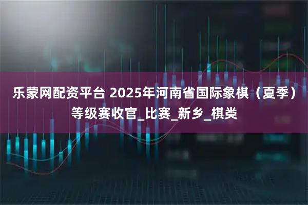 乐蒙网配资平台 2025年河南省国际象棋（夏季）等级赛收官_比赛_新乡_棋类