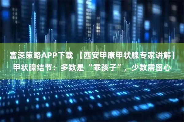 富深策略APP下载 【西安甲康甲状腺专家讲解】甲状腺结节：多数是 “乖孩子”，少数需留心