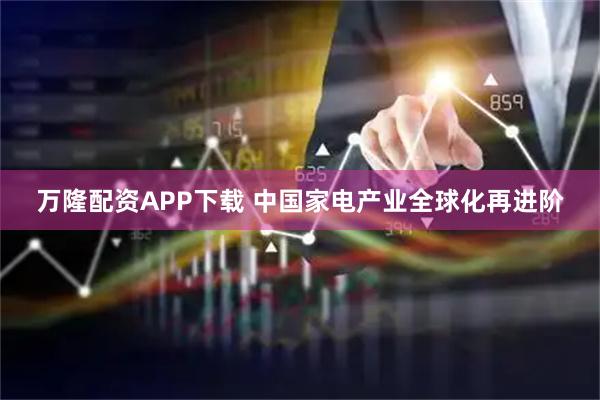 万隆配资APP下载 中国家电产业全球化再进阶
