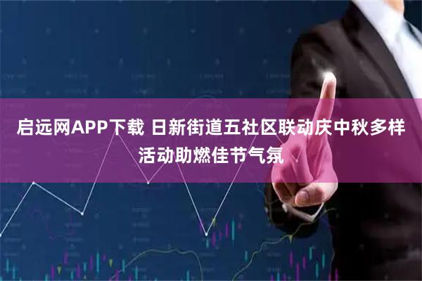 启远网APP下载 日新街道五社区联动庆中秋多样活动助燃佳节气氛
