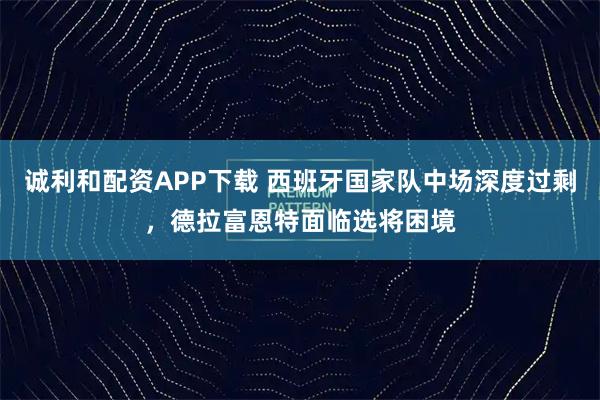 诚利和配资APP下载 西班牙国家队中场深度过剩,德拉富恩特面临选将困境