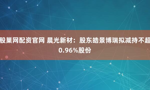 股巢网配资官网 晨光新材：股东皓景博瑞拟减持不超0.96%股份