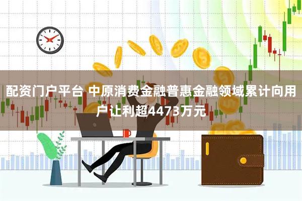 配资门户平台 中原消费金融普惠金融领域累计向用户让利超4473万元
