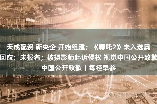 天成配资 新央企 开始组建；《哪吒2》未入选奥斯卡？片方回应：未报名；被摄影师起诉侵权 视觉中国公开致歉丨每经早参