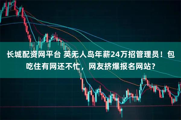 长城配资网平台 英无人岛年薪24万招管理员！包吃住有网还不忙，网友挤爆报名网站？