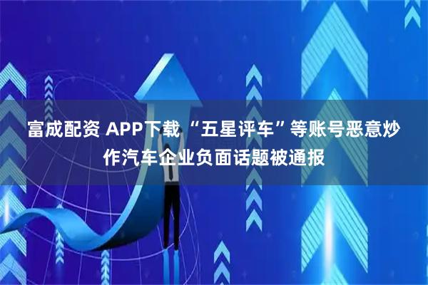 富成配资 APP下载 “五星评车”等账号恶意炒作汽车企业负面话题被通报