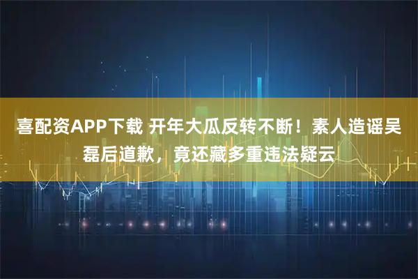 喜配资APP下载 开年大瓜反转不断！素人造谣吴磊后道歉，竟还藏多重违法疑云