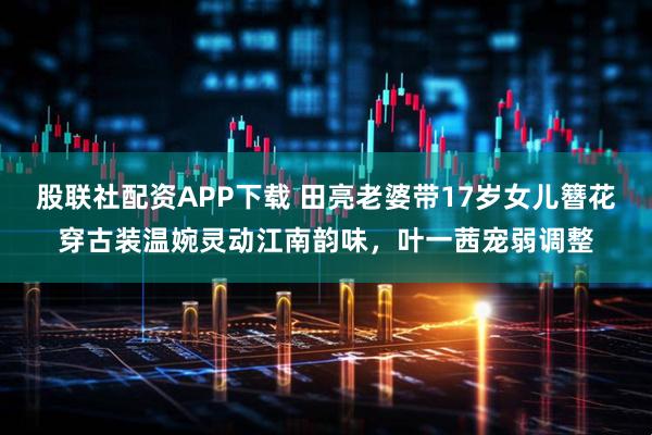 股联社配资APP下载 田亮老婆带17岁女儿簪花穿古装温婉灵动江南韵味，叶一茜宠弱调整