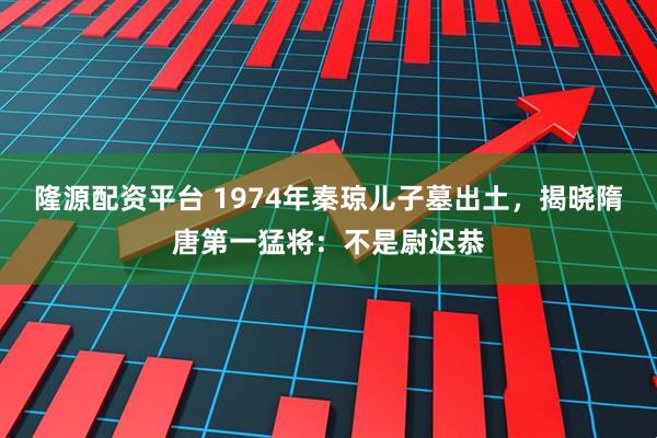 隆源配资平台 1974年秦琼儿子墓出土，揭晓隋唐第一猛将：不是尉迟恭