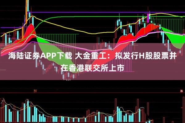 海陆证券APP下载 大金重工：拟发行H股股票并在香港联交所上市