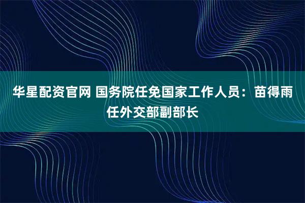 华星配资官网 国务院任免国家工作人员：苗得雨任外交部副部长