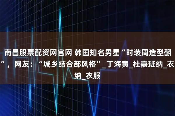 南昌股票配资网官网 韩国知名男星“时装周造型翻车”，网友：“城乡结合部风格”_丁海寅_杜嘉班纳_衣服