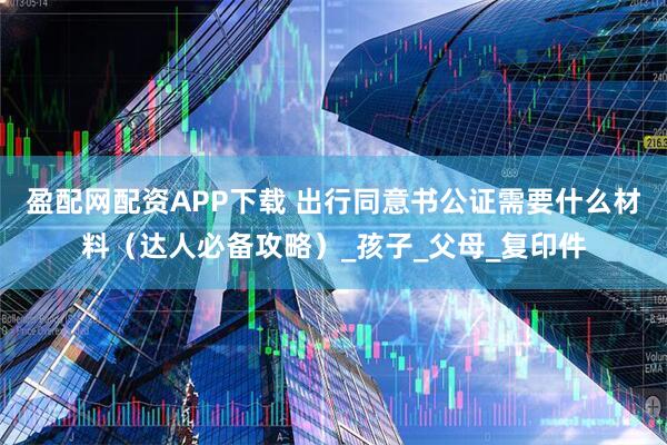 盈配网配资APP下载 出行同意书公证需要什么材料（达人必备攻略）_孩子_父母_复印件