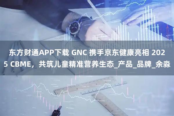 东方财通APP下载 GNC 携手京东健康亮相 2025 CBME，共筑儿童精准营养生态_产品_品牌_余淼