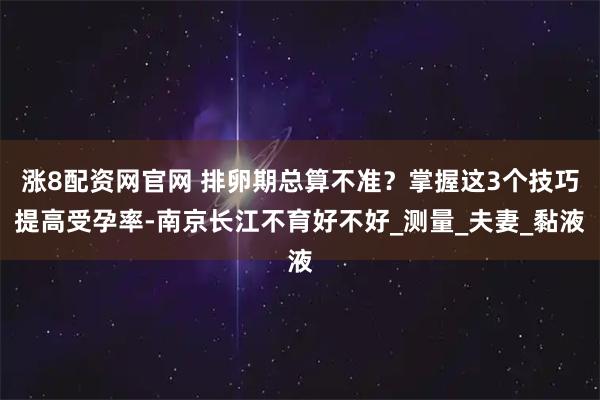 涨8配资网官网 排卵期总算不准？掌握这3个技巧提高受孕率-南京长江不育好不好_测量_夫妻_黏液