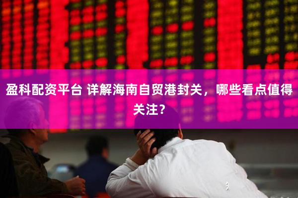 盈科配资平台 详解海南自贸港封关，哪些看点值得关注？