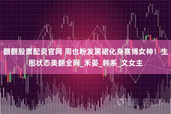 翻翻股票配资官网 周也粉发黑裙化身赛博女神！生图状态美翻全网_禾晏_韩系_文女主