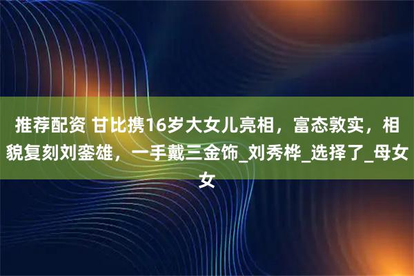 推荐配资 甘比携16岁大女儿亮相，富态敦实，相貌复刻刘銮雄，一手戴三金饰_刘秀桦_选择了_母女