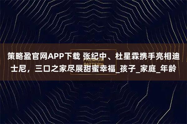 策略盈官网APP下载 张纪中、杜星霖携手亮相迪士尼，三口之家尽展甜蜜幸福_孩子_家庭_年龄