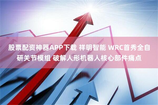 股票配资神器APP下载 祥明智能 WRC首秀全自研关节模组 破解人形机器人核心部件痛点