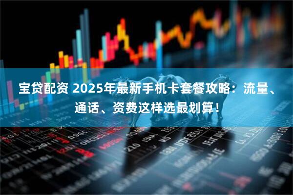宝贷配资 2025年最新手机卡套餐攻略：流量、通话、资费这样选最划算！