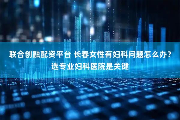 联合创融配资平台 长春女性有妇科问题怎么办？选专业妇科医院是关键