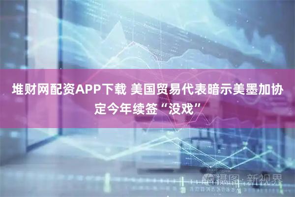 堆财网配资APP下载 美国贸易代表暗示美墨加协定今年续签“没戏”