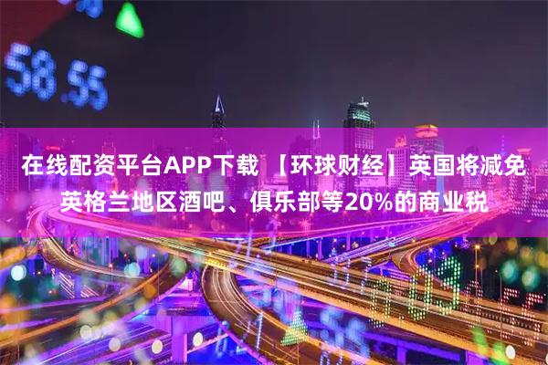 在线配资平台APP下载 【环球财经】英国将减免英格兰地区酒吧、俱乐部等20%的商业税